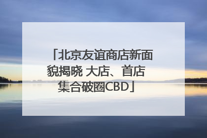 北京友谊商店新面貌揭晓 大店、首店集合破圈CBD